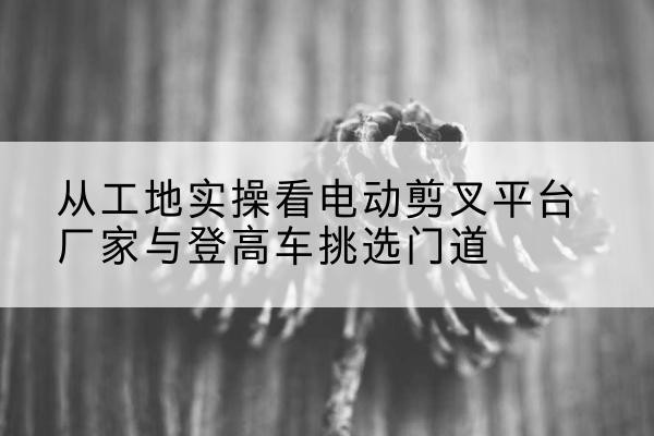 开阳电动剪叉升降平台厂家-从工地实操看电动剪叉平台厂家与登高车挑选门道