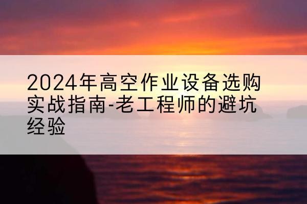 开阳高空作业升降机厂家推荐-2024年高空作业设备选购实战指南-老工程师的避坑经验