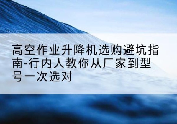 开阳升降平台厂家-高空作业升降机选购避坑指南-行内人教你从厂家到型号一次选对