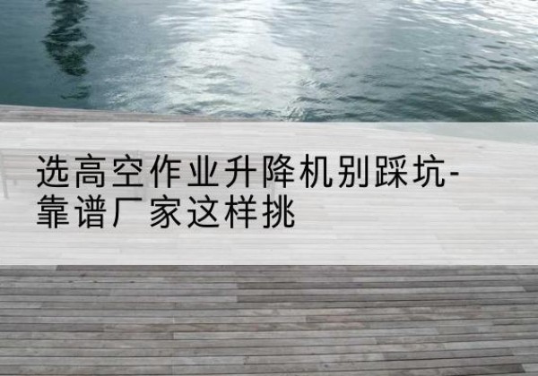 开阳剪叉式升降机厂家-选高空作业升降机别踩坑-靠谱厂家这样挑