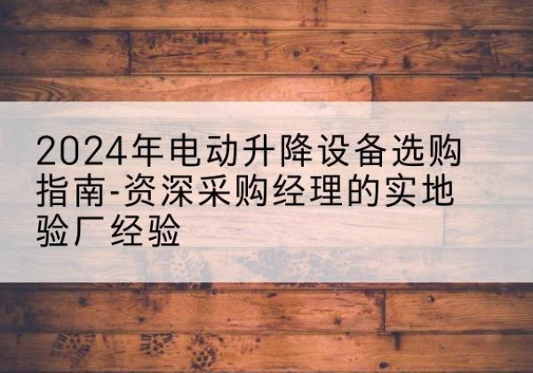 开阳电动剪叉升降平台厂家-2024年电动升降设备选购指南-资深采购经理的实地验厂经验