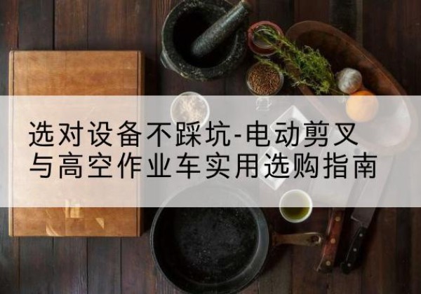 开阳电动剪叉升降平台怎么选-选对设备不踩坑-电动剪叉与高空作业车实用选购指南