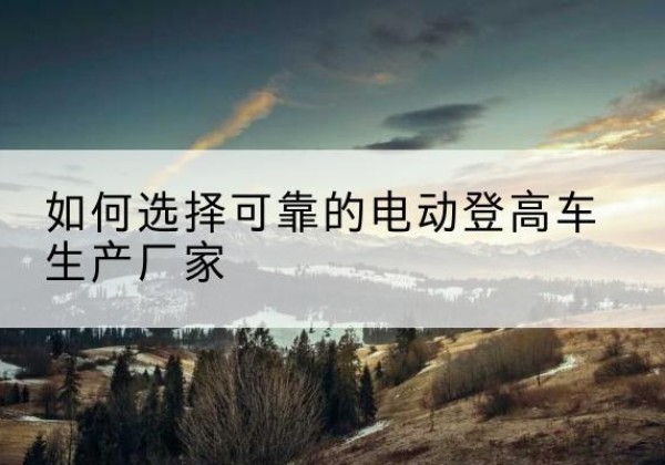 开阳电动登高车厂家-如何选择可靠的电动登高车生产厂家