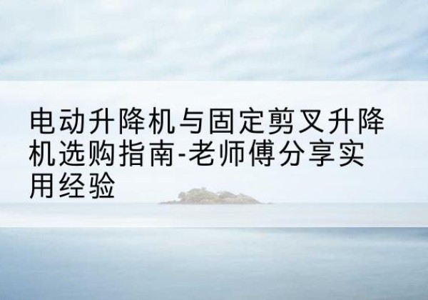 开阳电动升降机怎么选-电动升降机与固定剪叉升降机选购指南-老师傅分享实用经验