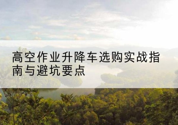 开阳升降车怎么选-高空作业升降车选购实战指南与避坑要点