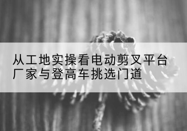 开阳电动剪叉升降平台厂家-从工地实操看电动剪叉平台厂家与登高车挑选门道