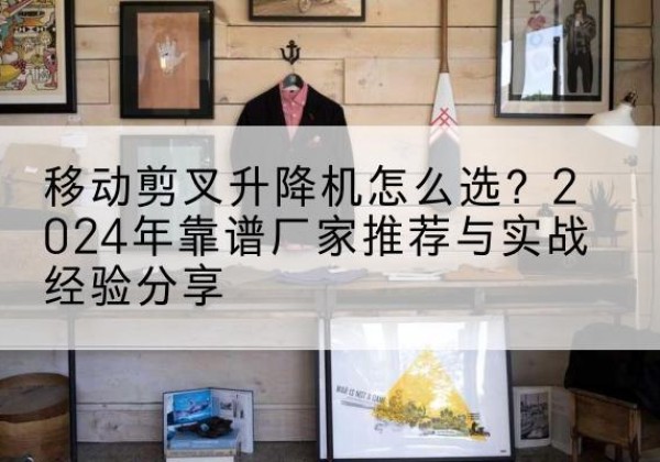 开阳升降平台厂家推荐-移动剪叉升降机怎么选？2024年靠谱厂家推荐与实战经验分享