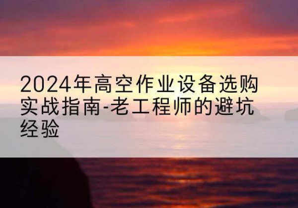 开阳高空作业升降机厂家推荐-2024年高空作业设备选购实战指南-老工程师的避坑经验